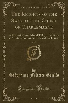 The Knights of the Swan, or the Court of Charlemagne, Vol. 1: A Historical and Moral Tale, to Serve as a Continuation to the Tales of the Castle (Classic Reprint) - Genlis, Stephanie Felicite