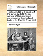 The Knowledge of a Man's Self the Surest Guide to the True Worship of God, and Good Government of the Mind and Body. ... by Thomas Tryon, Gent