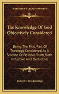 The Knowledge of God Objectively Considered: Being the First Part of Theology Considered as a Science of Positive Truth, Both Inductive and Deductive