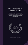 The Laboratory, or, School of Arts: Containing a Large Collection of Valuable Secrets, Experiments, and Manual Operations in Arts and Manufactures