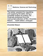 The Ladies' Assistant for Regulating and Supplying the Table; Being a Complete System of Cookery, &C. ... Originally Published from the Manuscript Collection of Mrs. Charlotte Mason