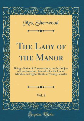 The Lady of the Manor, Vol. 2: Being a Series of Conversations, on the Subject of Confirmation, Intended for the Use of Middle and Higher Ranks of Young Females (Classic Reprint) - Sherwood, Mrs