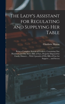 The Lady's Assistant for Regulating and Supplying Her Table: Being a Complete System of Cookery, Containing One Hundred and Fifty Select Bills of Fare, Properly Disposed for Family Dinners ... With Upwards of Fifty Bills of Fare for Suppers ... and Severa - Mason, Charlotte
