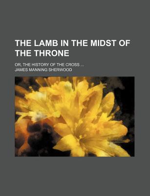 The Lamb in the Midst of the Throne; Or, the History of the Cross - Sherwood, James Manning