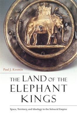 The Land of the Elephant Kings: Space, Territory, and Ideology in the Seleucid Empire - Kosmin, Paul J