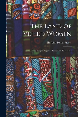 The Land of Veiled Women; Some Wandering in Algeria, Tunisia and Morocco - John Foster, Fraser, Sir