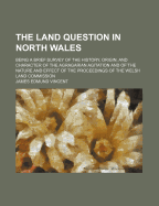 The Land Question in North Wales: Being a Brief Survey of the History, Origin, and Character of the Agragarian Agitation and of the Nature and Effect of the Proceedings of the Welsh Land Commission