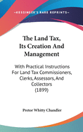 The Land Tax, Its Creation and Management: With Practical Instructions for Land Tax Commissioners, Clerks, Assessors, and Collectors (1899)