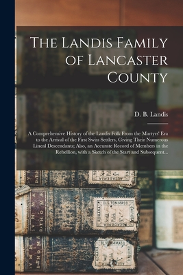 The Landis Family of Lancaster County: a Comprehensive History of the Landis Folk From the Martyrs' Era to the Arrival of the First Swiss Settlers, Giving Their Numerous Lineal Descendants; Also, an Accurate Record of Members in the Rebellion, With A... - Landis, D B (David Bachman) 1862- (Creator)