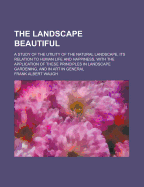 The Landscape Beautiful; A Study of the Utility of the Natural Landscape, Its Relation to Human Life and Happiness, with the Application of These Principles in Landscape Gardening, and in Art in General