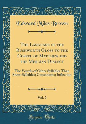 The Language of the Rushworth Gloss to the Gospel of Matthew and the Mercian Dialect, Vol. 2: The Vowels of Other Syllables Than Stem-Syllables; Consonants; Inflection (Classic Reprint) - Brown, Edward Miles
