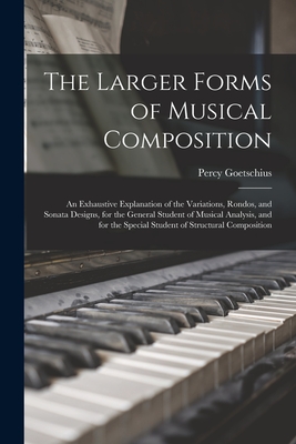 The Larger Forms of Musical Composition: An Exhaustive Explanation of the Variations, Rondos, and Sonata Designs, for the General Student of Musical Analysis, and for the Special Student of Structural Composition - Goetschius, Percy