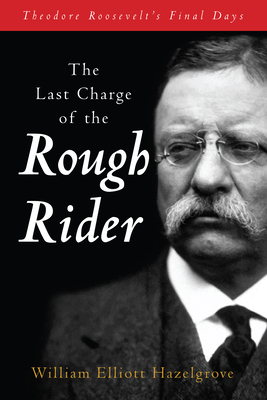 The Last Charge of the Rough Rider: Theodore Roosevelt's Final Days - Hazelgrove, William Elliott