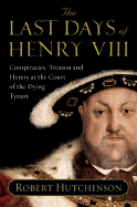 The Last Days of Henry VIII: Conspiracies, Treason and Heresy at the Court of the Dying Tyrant - Hutchinson, Robert