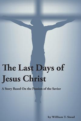 The Last Days of Jesus Christ (A Story About the Passion of Our Savior) - Stead, William T