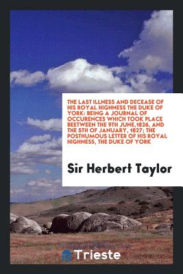 The Last Illness and Decease of His Royal Highness the Duke of York: Being a Journal of Occurrences Which Took Place Between the 9Th of June, 1826 and the 5Th of January, 1827 - Taylor, Sir Herbert (Creator)