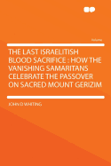 The Last Israelitish Blood Sacrifice: How the Vanishing Samaritans Celebrate the Passover on Sacred Mount Gerizim