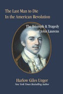 The Last Man To Die in the American Revolution: The Triumph and Tragedy of John Laurens