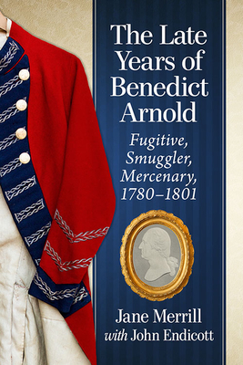 The Late Years of Benedict Arnold: Fugitive, Smuggler, Mercenary, 1780-1801 - Merrill, Jane, and Endicott, John
