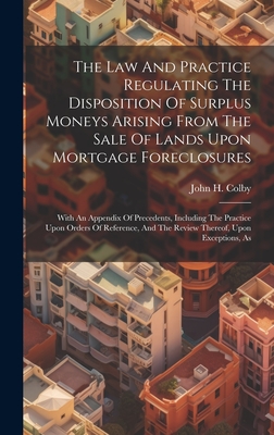 The Law And Practice Regulating The Disposition Of Surplus Moneys Arising From The Sale Of Lands Upon Mortgage Foreclosures: With An Appendix Of Precedents, Including The Practice Upon Orders Of Reference, And The Review Thereof, Upon Exceptions, As - Colby, John H