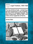 The Law of Bills of Sale: Containing a General Introduction in Ten Chapters, the Text of the Repealed Statutes, the Bills of Sale Acts, 1878 to 1891, with Notes and an Appendix of Forms. - Weir, James, Jr.