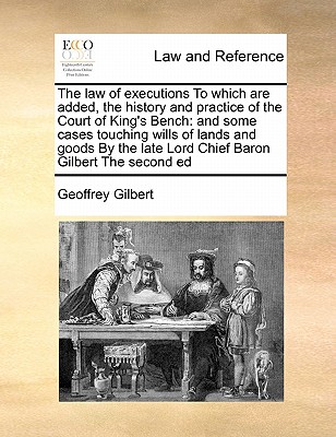 The Law of Executions to Which Are Added, the History and Practice of the Court of King's Bench: And Some Cases Touching Wills of Lands and Goods by the Late Lord Chief Baron Gilbert the Second Ed - Gilbert, Geoffrey, Sir