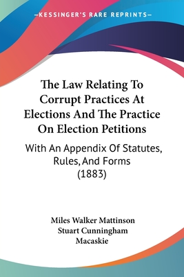 The Law Relating To Corrupt Practices At Elections And The Practice On Election Petitions: With An Appendix Of Statutes, Rules, And Forms (1883) - Mattinson, Miles Walker, Sir, and Macaskie, Stuart Cunningham