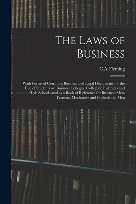 The Laws of Business: With Forms of Common Business and Legal Documents for the Use of Students on Business Colleges, Collegiate Institutes and High Schools and as a Book of Reference for Business Men, Farmers, Mechanics and Professional Men - Fleming, C a (Creator)
