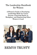The Leadership Handbook for Women: A Woman's Guide to Developing Leadership Skills for Career Success, Fostering Equity in Workplace, and Empowering Other Women to Lead