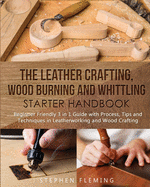 The Leather Crafting, Wood Burning and Whittling Starter Handbook: Beginner Friendly 3 in 1 Guide with Process, Tips and Techniques in Leatherworking and Wood Crafting