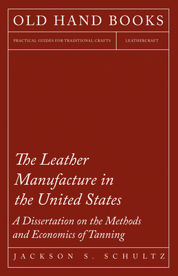 The Leather Manufacture in the United States - A Dissertation on the Methods and Economics of Tanning - Schultz, Jackson S