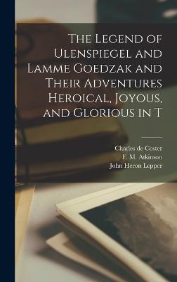 The Legend of Ulenspiegel and Lamme Goedzak and Their Adventures Heroical, Joyous, and Glorious in T - Coster, Charles De, and Atkinson, F M, and Lepper, John Heron