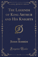 The Legends of King Arthur and His Knights (Classic Reprint)