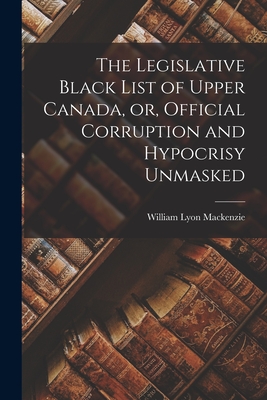 The Legislative Black List of Upper Canada, or, Official Corruption and Hypocrisy Unmasked [microform] - MacKenzie, William Lyon 1795-1861