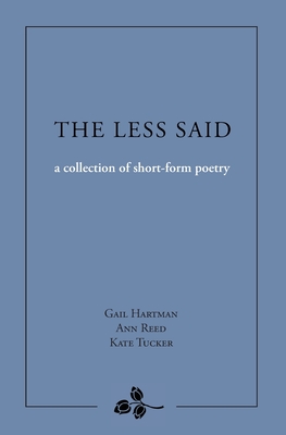 The Less Said: a collection of short-form poetry - Hartman, Gail, and Reed, Ann, and Tucker, Kate