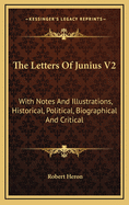 The Letters of Junius V2: With Notes and Illustrations, Historical, Political, Biographical and Critical