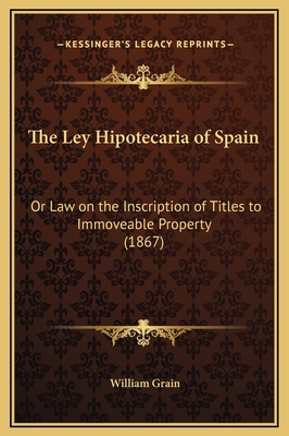 The Ley Hipotecaria of Spain: Or Law on the Inscription of Titles to Immoveable Property (1867) - Grain, William (Translated by)