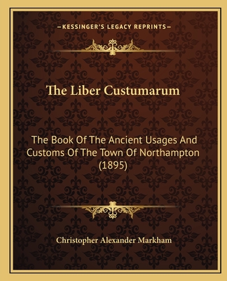 The Liber Custumarum: The Book of the Ancient Usages and Customs of the Town of Northampton (1895) - Markham, Christopher Alexander (Editor)