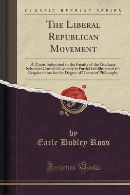 The Liberal Republican Movement: A Thesis Submitted to the Faculty of the Graduate School of Cornell University in Partial Fulfillment of the Requirements for the Degree of Doctor of Philosophy (Classic Reprint) - Ross, Earle Dudley