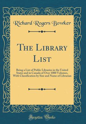 The Library List: Being a List of Public Libraries in the United States and in Canada of Over 1000 Volumes, with Classification by Size and Name of Librarian (Classic Reprint) - Bowker, Richard Rogers