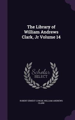 The Library of William Andrews Clark, Jr Volume 14 - Cowan, Robert Ernest, and Clark, William Andrews