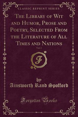 The Library of Wit and Humor, Prose and Poetry, Selected from the Literature of All Times and Nations, Vol. 3 (Classic Reprint) - Spofford, Ainsworth Rand