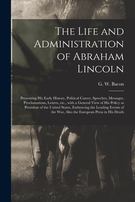 The Life and Administration of Abraham Lincoln: Presenting His Early History, Political Career, Speeches, Messages, Proclamations, Letters, Etc., With a General View of His Policy as President of the United States, Embracing the Leading Events of The... - Bacon, G W (George Washington) 183 (Creator)