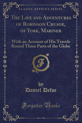 The Life and Adventures of Robinson Crusoe, of York, Mariner: With an Account of His Travels Round Three Parts of the Globe (Classic Reprint) - Defoe, Daniel