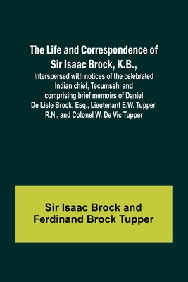 The Life and Correspondence of Sir Isaac Brock, K.B., Interspersed with notices of the celebrated Indian chief, Tecumseh, and comprising brief memoirs of Daniel De Lisle Brock, Esq., Lieutenant E.W. Tupper, R.N., and Colonel W. De Vic Tupper - Isaac Brock, Sir, and Tupper, Ferdinand Brock