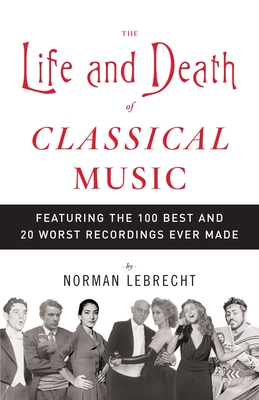The Life and Death of Classical Music: Featuring the 100 Best and 20 Worst Recordings Ever Made - Lebrecht, Norman