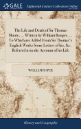 The Life and Death of Sir Thomas Moore, ... Written by William Rooper, ... To Which are Added From Sir Thomas's English Works Some Letters of his, &c. Referred to in the Account of his Life