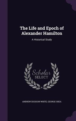 The Life and Epoch of Alexander Hamilton: A Historical Study - White, Andrew Dickson, and Shea, George