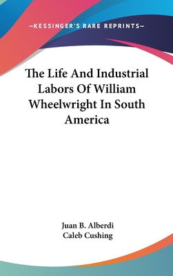 The Life And Industrial Labors Of William Wheelwright In South America - Alberdi, Juan B, and Cushing, Caleb (Translated by)