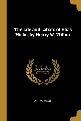 The Life and Labors of Elias Hicks; by Henry W. Wilbur - Wilbur, Henry W